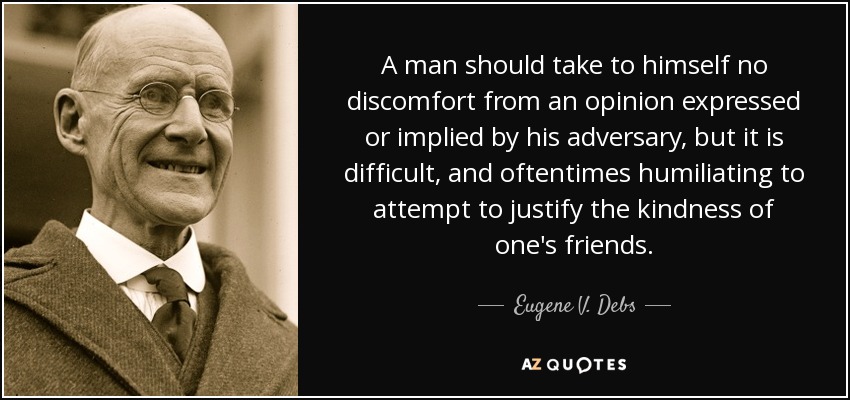 A man should take to himself no discomfort from an opinion expressed or implied by his adversary, but it is difficult, and oftentimes humiliating to attempt to justify the kindness of one's friends. - Eugene V. Debs