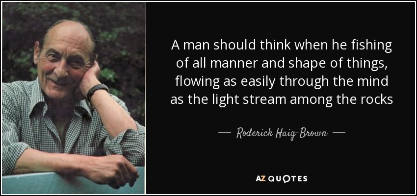 A man should think when he fishing of all manner and shape of things, flowing as easily through the mind as the light stream among the rocks - Roderick Haig-Brown