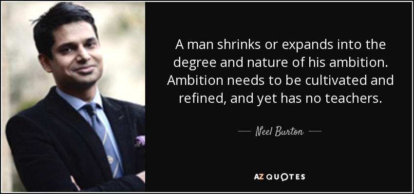 A man shrinks or expands into the degree and nature of his ambition. Ambition needs to be cultivated and refined, and yet has no teachers. - Neel Burton