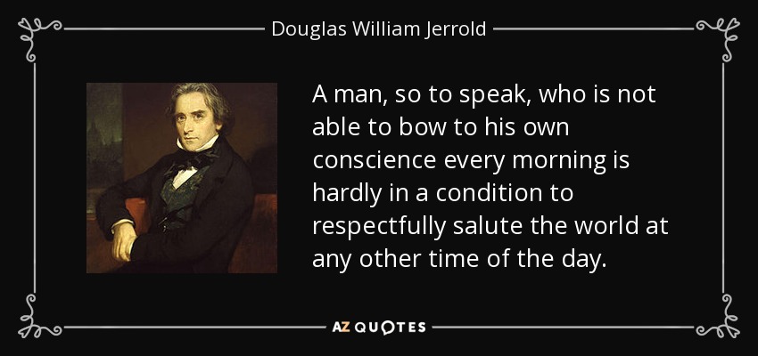 A man, so to speak, who is not able to bow to his own conscience every morning is hardly in a condition to respectfully salute the world at any other time of the day. - Douglas William Jerrold