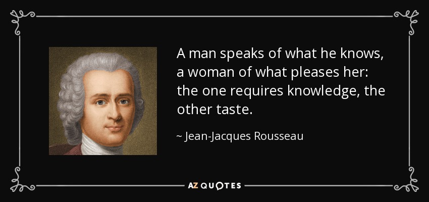 A man speaks of what he knows, a woman of what pleases her: the one requires knowledge, the other taste. - Jean-Jacques Rousseau