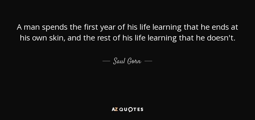 A man spends the first year of his life learning that he ends at his own skin, and the rest of his life learning that he doesn't. - Saul Gorn
