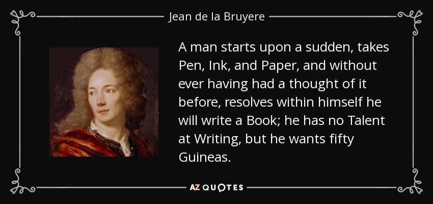 A man starts upon a sudden, takes Pen, Ink, and Paper, and without ever having had a thought of it before, resolves within himself he will write a Book; he has no Talent at Writing, but he wants fifty Guineas. - Jean de la Bruyere