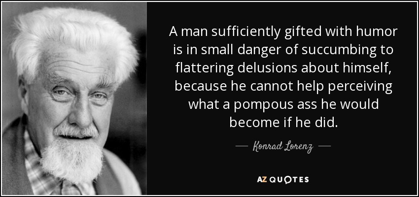 A man sufficiently gifted with humor is in small danger of succumbing to flattering delusions about himself, because he cannot help perceiving what a pompous ass he would become if he did. - Konrad Lorenz