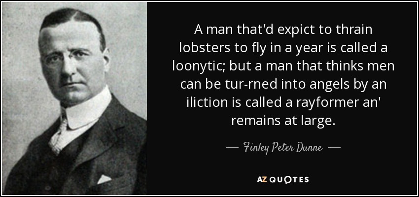 A man that'd expict to thrain lobsters to fly in a year is called a loonytic; but a man that thinks men can be tur-rned into angels by an iliction is called a rayformer an' remains at large. - Finley Peter Dunne