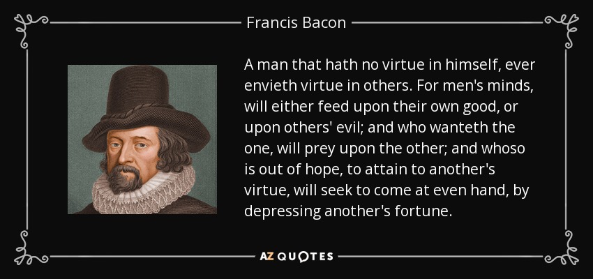 A man that hath no virtue in himself, ever envieth virtue in others. For men's minds, will either feed upon their own good, or upon others' evil; and who wanteth the one, will prey upon the other; and whoso is out of hope, to attain to another's virtue, will seek to come at even hand, by depressing another's fortune. - Francis Bacon