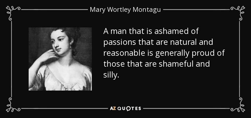 A man that is ashamed of passions that are natural and reasonable is generally proud of those that are shameful and silly. - Mary Wortley Montagu