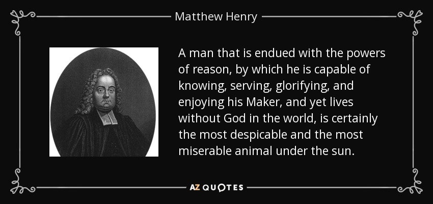 A man that is endued with the powers of reason, by which he is capable of knowing, serving, glorifying, and enjoying his Maker, and yet lives without God in the world, is certainly the most despicable and the most miserable animal under the sun. - Matthew Henry