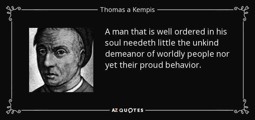 A man that is well ordered in his soul needeth little the unkind demeanor of worldly people nor yet their proud behavior. - Thomas a Kempis