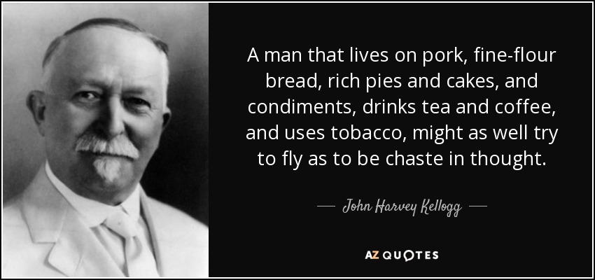 A man that lives on pork, fine-flour bread, rich pies and cakes, and condiments, drinks tea and coffee, and uses tobacco, might as well try to fly as to be chaste in thought. - John Harvey Kellogg