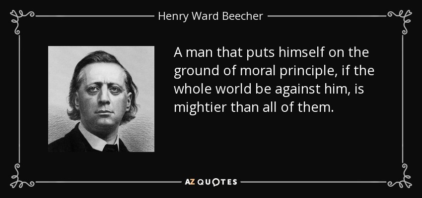 A man that puts himself on the ground of moral principle, if the whole world be against him, is mightier than all of them. - Henry Ward Beecher