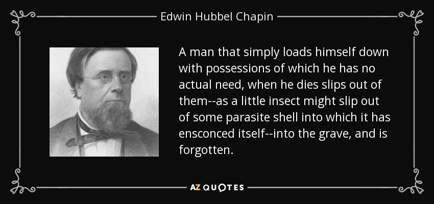A man that simply loads himself down with possessions of which he has no actual need, when he dies slips out of them--as a little insect might slip out of some parasite shell into which it has ensconced itself--into the grave, and is forgotten. - Edwin Hubbel Chapin