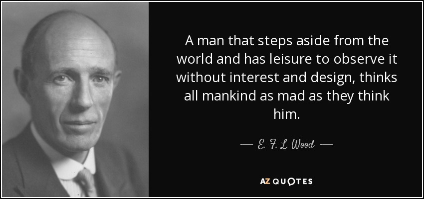 A man that steps aside from the world and has leisure to observe it without interest and design, thinks all mankind as mad as they think him. - E. F. L. Wood, 1st Earl of Halifax