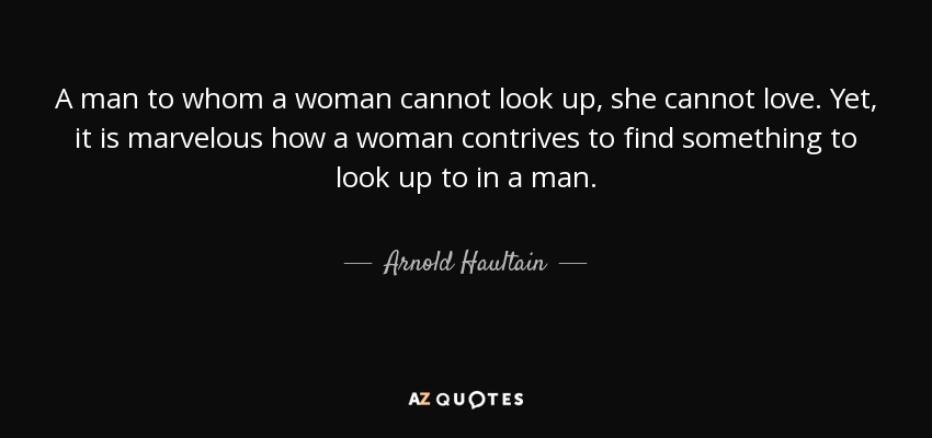 A man to whom a woman cannot look up, she cannot love. Yet, it is marvelous how a woman contrives to find something to look up to in a man. - Arnold Haultain