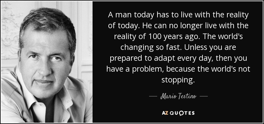 A man today has to live with the reality of today. He can no longer live with the reality of 100 years ago. The world's changing so fast. Unless you are prepared to adapt every day, then you have a problem, because the world's not stopping. - Mario Testino