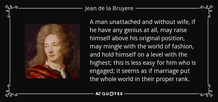 A man unattached and without wife, if he have any genius at all, may raise himself above his original position, may mingle with the world of fashion, and hold himself on a level with the highest; this is less easy for him who is engaged; it seems as if marriage put the whole world in their proper rank. - Jean de la Bruyere