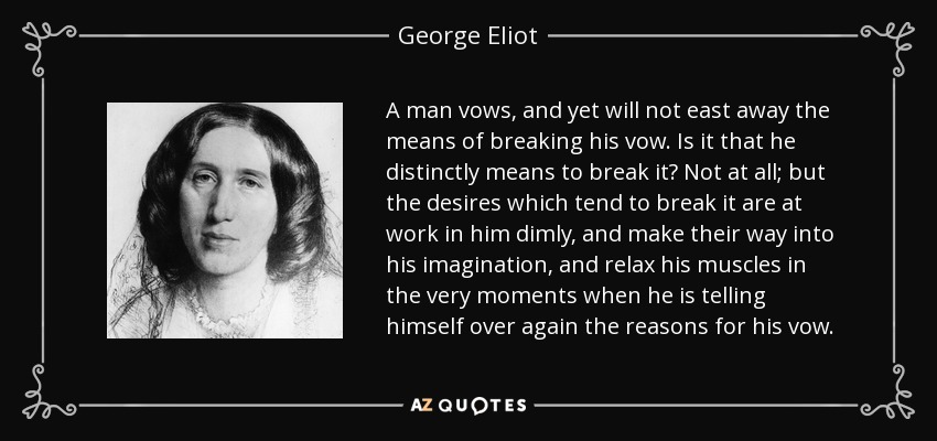 A man vows, and yet will not east away the means of breaking his vow. Is it that he distinctly means to break it? Not at all; but the desires which tend to break it are at work in him dimly, and make their way into his imagination, and relax his muscles in the very moments when he is telling himself over again the reasons for his vow. - George Eliot