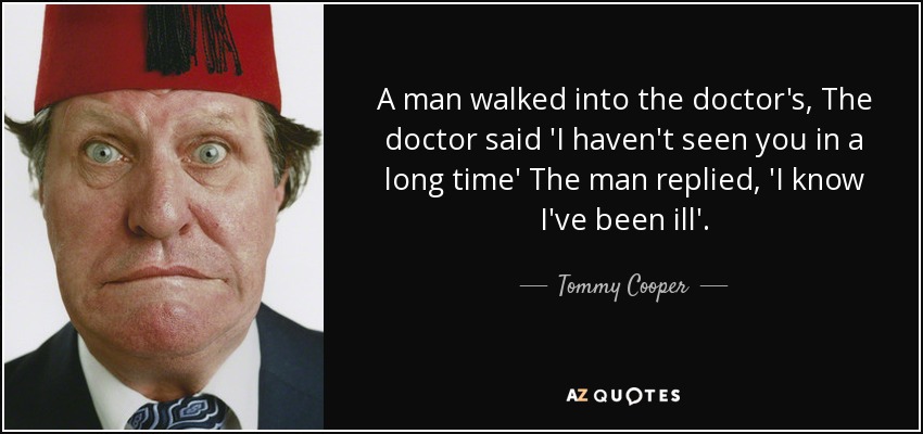 A man walked into the doctor's, The doctor said 'I haven't seen you in a long time' The man replied, 'I know I've been ill'. - Tommy Cooper