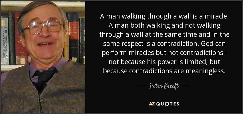 A man walking through a wall is a miracle. A man both walking and not walking through a wall at the same time and in the same respect is a contradiction. God can perform miracles but not contradictions - not because his power is limited, but because contradictions are meaningless. - Peter Kreeft