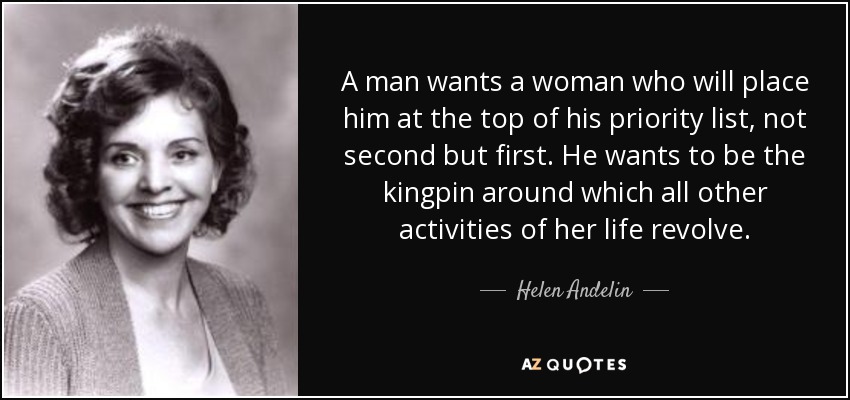 A man wants a woman who will place him at the top of his priority list, not second but first. He wants to be the kingpin around which all other activities of her life revolve. - Helen Andelin