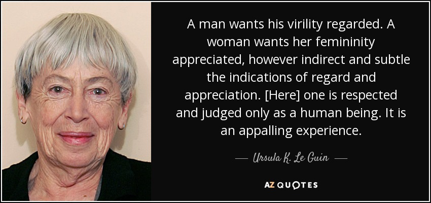 A man wants his virility regarded. A woman wants her femininity appreciated, however indirect and subtle the indications of regard and appreciation. [Here] one is respected and judged only as a human being. It is an appalling experience. - Ursula K. Le Guin