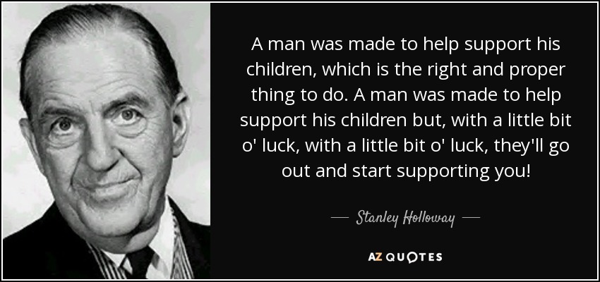 A man was made to help support his children, which is the right and proper thing to do. A man was made to help support his children but, with a little bit o' luck, with a little bit o' luck, they'll go out and start supporting you! - Stanley Holloway