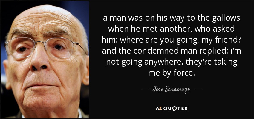 a man was on his way to the gallows when he met another, who asked him: where are you going, my friend? and the condemned man replied: i'm not going anywhere. they're taking me by force. - Jose Saramago