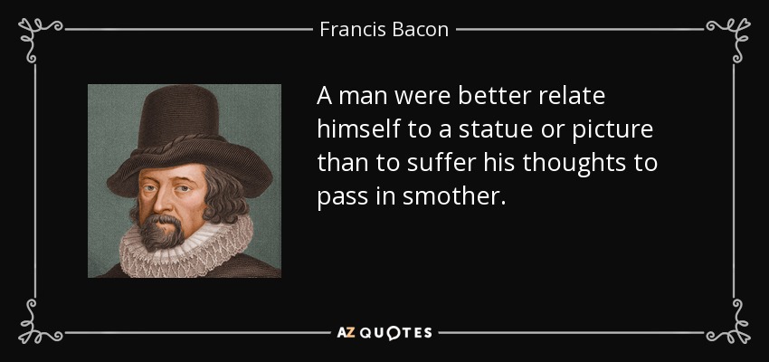A man were better relate himself to a statue or picture than to suffer his thoughts to pass in smother. - Francis Bacon