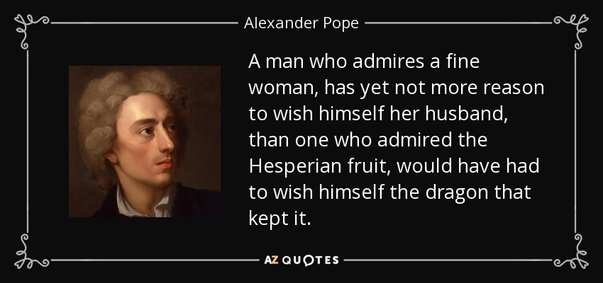 A man who admires a fine woman, has yet not more reason to wish himself her husband, than one who admired the Hesperian fruit, would have had to wish himself the dragon that kept it. - Alexander Pope