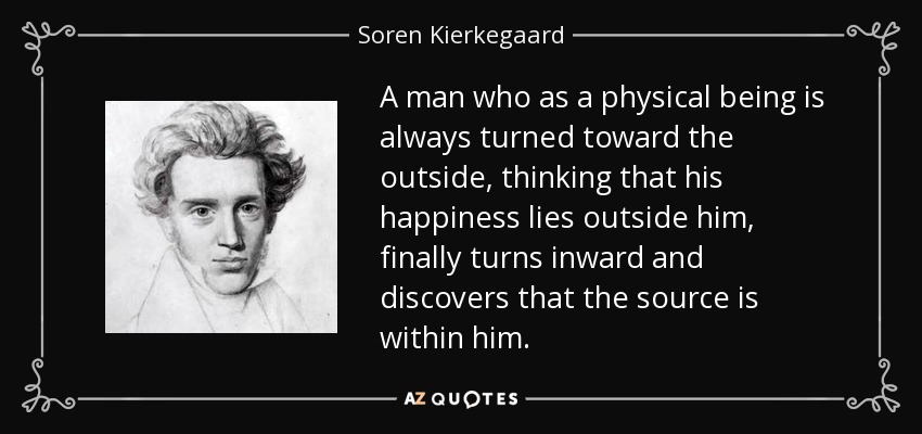 A man who as a physical being is always turned toward the outside, thinking that his happiness lies outside him, finally turns inward and discovers that the source is within him. - Soren Kierkegaard
