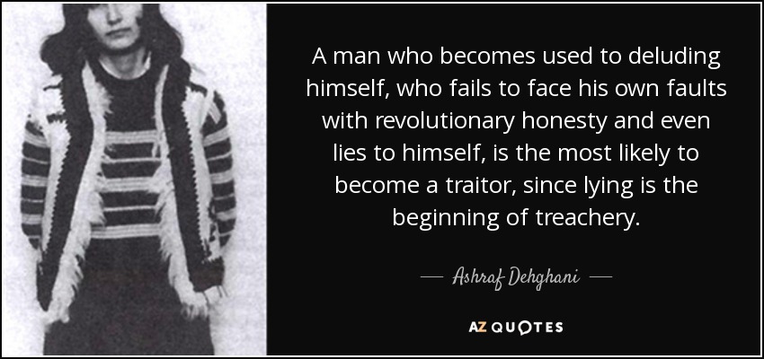 A man who becomes used to deluding himself, who fails to face his own faults with revolutionary honesty and even lies to himself, is the most likely to become a traitor, since lying is the beginning of treachery. - Ashraf Dehghani