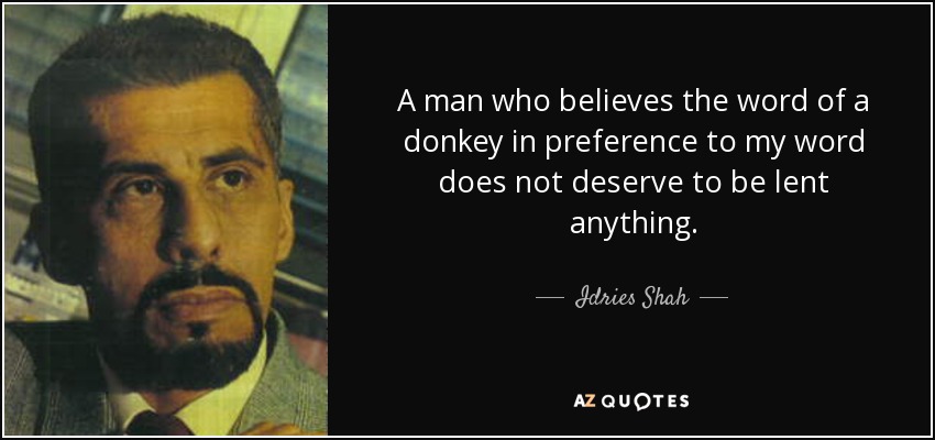 A man who believes the word of a donkey in preference to my word does not deserve to be lent anything. - Idries Shah