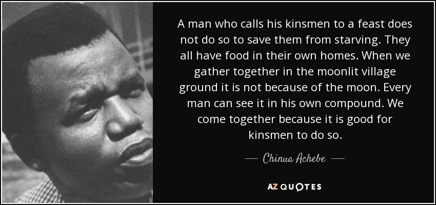 A man who calls his kinsmen to a feast does not do so to save them from starving. They all have food in their own homes. When we gather together in the moonlit village ground it is not because of the moon. Every man can see it in his own compound. We come together because it is good for kinsmen to do so. - Chinua Achebe