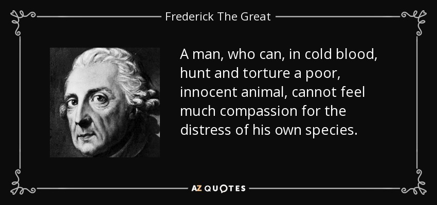 A man, who can, in cold blood, hunt and torture a poor, innocent animal, cannot feel much compassion for the distress of his own species. - Frederick The Great