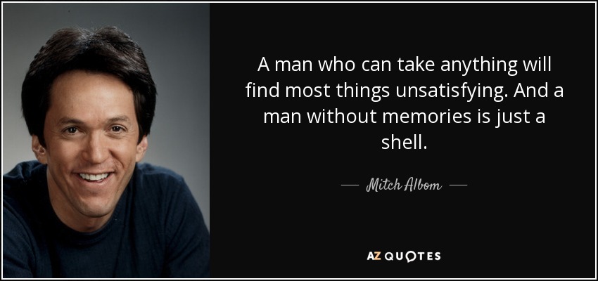 A man who can take anything will find most things unsatisfying. And a man without memories is just a shell. - Mitch Albom