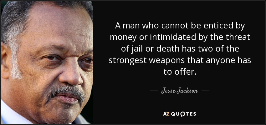 A man who cannot be enticed by money or intimidated by the threat of jail or death has two of the strongest weapons that anyone has to offer. - Jesse Jackson