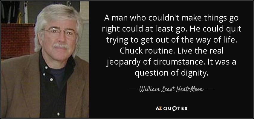 A man who couldn't make things go right could at least go. He could quit trying to get out of the way of life. Chuck routine. Live the real jeopardy of circumstance. It was a question of dignity. - William Least Heat-Moon