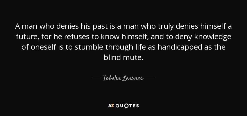 A man who denies his past is a man who truly denies himself a future, for he refuses to know himself, and to deny knowledge of oneself is to stumble through life as handicapped as the blind mute. - Tobsha Learner