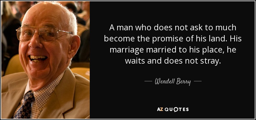 A man who does not ask to much become the promise of his land. His marriage married to his place, he waits and does not stray. - Wendell Berry