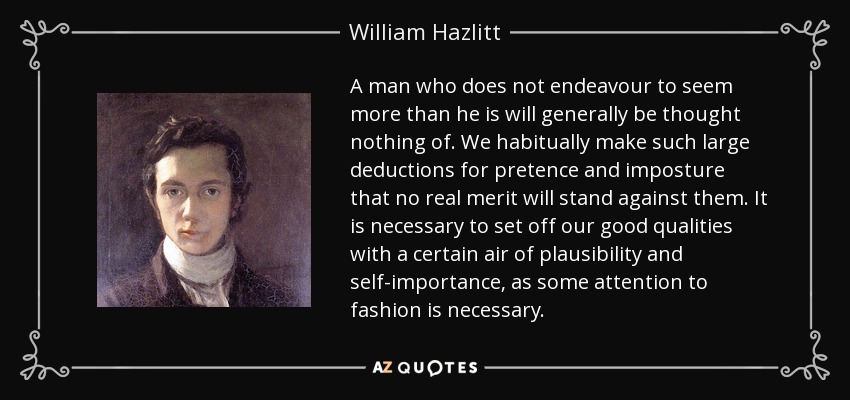 A man who does not endeavour to seem more than he is will generally be thought nothing of. We habitually make such large deductions for pretence and imposture that no real merit will stand against them. It is necessary to set off our good qualities with a certain air of plausibility and self-importance, as some attention to fashion is necessary. - William Hazlitt