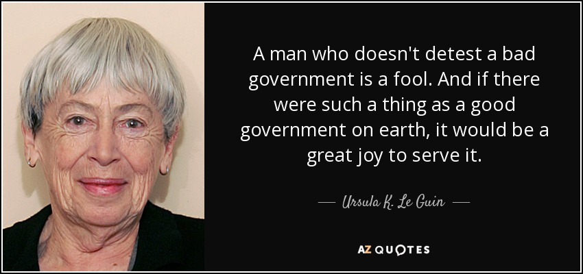 A man who doesn't detest a bad government is a fool. And if there were such a thing as a good government on earth, it would be a great joy to serve it. - Ursula K. Le Guin