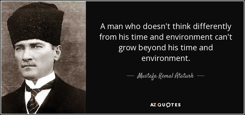 A man who doesn't think differently from his time and environment can't grow beyond his time and environment. - Mustafa Kemal Ataturk