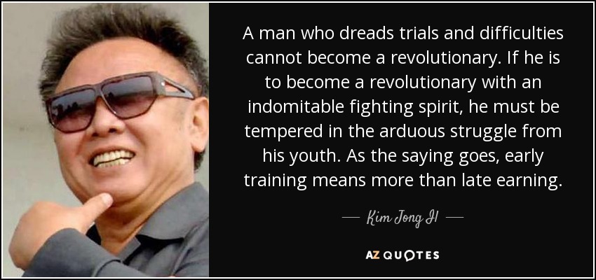 A man who dreads trials and difficulties cannot become a revolutionary. If he is to become a revolutionary with an indomitable fighting spirit, he must be tempered in the arduous struggle from his youth. As the saying goes, early training means more than late earning. - Kim Jong Il