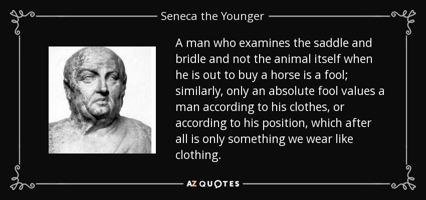 A man who examines the saddle and bridle and not the animal itself when he is out to buy a horse is a fool; similarly, only an absolute fool values a man according to his clothes, or according to his position, which after all is only something we wear like clothing. - Seneca the Younger