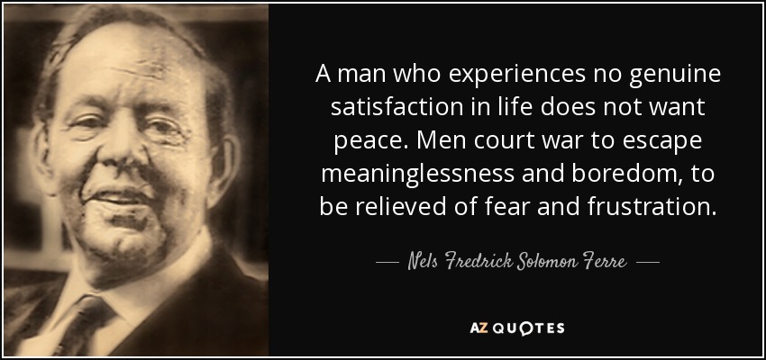 A man who experiences no genuine satisfaction in life does not want peace. Men court war to escape meaninglessness and boredom, to be relieved of fear and frustration. - Nels Fredrick Solomon Ferre