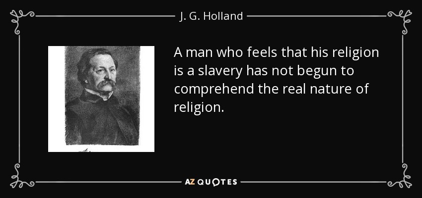 A man who feels that his religion is a slavery has not begun to comprehend the real nature of religion. - J. G. Holland