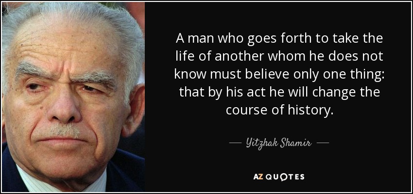 A man who goes forth to take the life of another whom he does not know must believe only one thing: that by his act he will change the course of history. - Yitzhak Shamir