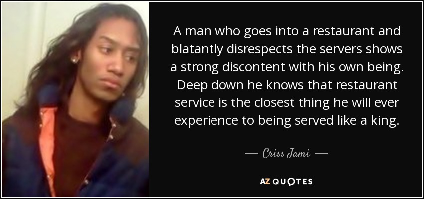 A man who goes into a restaurant and blatantly disrespects the servers shows a strong discontent with his own being. Deep down he knows that restaurant service is the closest thing he will ever experience to being served like a king. - Criss Jami