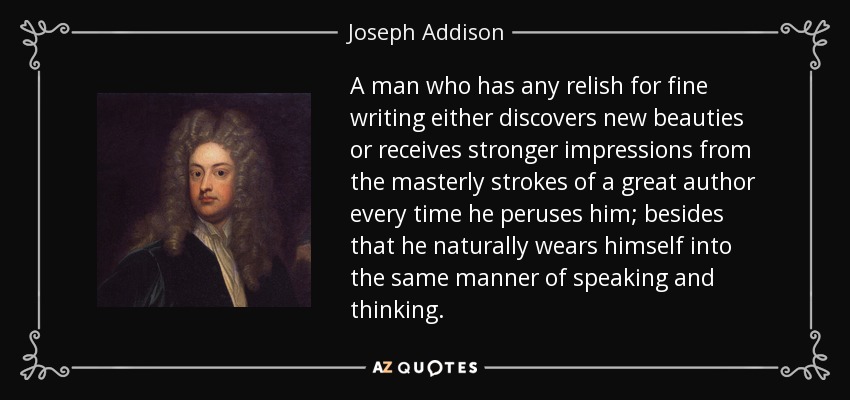 A man who has any relish for fine writing either discovers new beauties or receives stronger impressions from the masterly strokes of a great author every time he peruses him; besides that he naturally wears himself into the same manner of speaking and thinking. - Joseph Addison