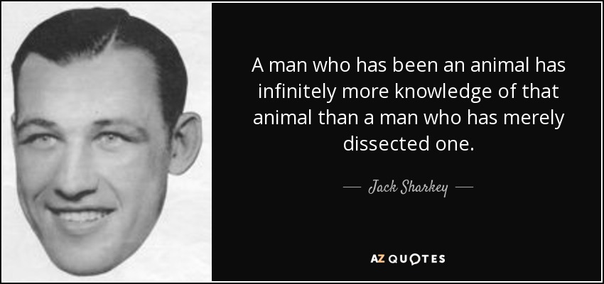 A man who has been an animal has infinitely more knowledge of that animal than a man who has merely dissected one. - Jack Sharkey